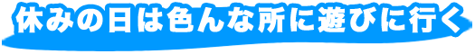 休みの日は色んな所に遊びに行く