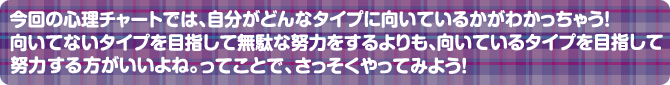 今回の心理チャートでは、自分がどんなタイプに向いてるかがわかっちゃう！向いてないタイプを目指して無駄な努力をするよりも、向いているタイプを目指して努力する方がいいよね。ってことで、さっそくやってみよう！