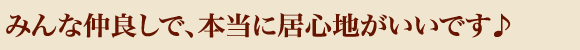 みんな仲良しで、本当に居心地がいいです♪