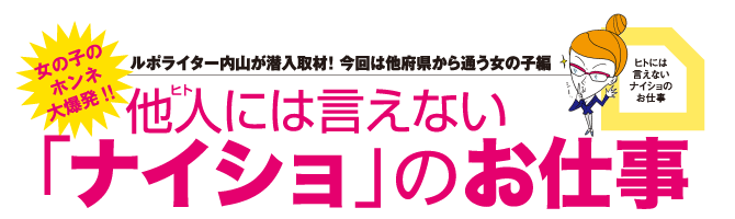 女の子のホンネ大爆発！！他人には言えない「ナイショ」のお仕事。ルポライター内山が潜入取材！今回は他府県から通う女の子編。